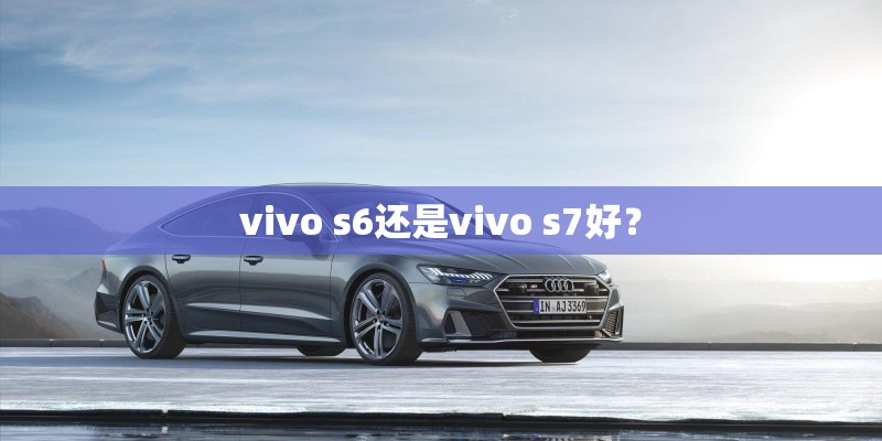 vivo s6还是vivo s7好? vivo s6还是vivo s7好?