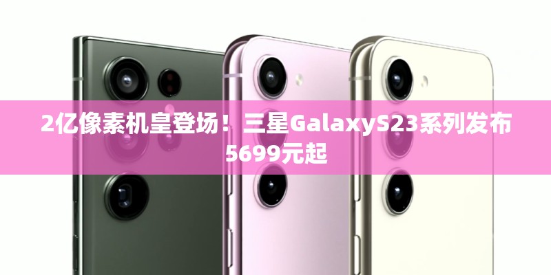2亿像素机皇登场!三星GalaxyS23系列发布5699元起 2亿像素机皇登场!三星GalaxyS23系列发布5699元起
